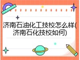 济南石油化工技校怎么样(济南石化技校如何)