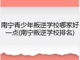 南宁青少年叛逆学校哪家好一点(南宁叛逆学校排名)