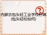 内蒙古包头轻工业学校好嘛(包头轻校如何)