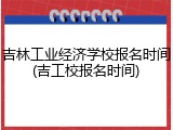吉林工业经济学校报名时间(吉工校报名时间)