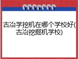 古冶学挖机在哪个学校好(古冶挖掘机学校)