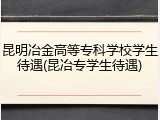 昆明冶金高等专科学校学生待遇(昆冶专学生待遇)