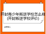 开封青少年叛逆学校怎么样(开封叛逆学校评价)