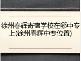 徐州春辉寄宿学校在哪中专上(徐州春辉中专位置)