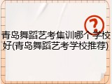 青岛舞蹈艺考集训哪个学校好(青岛舞蹈艺考学校推荐)