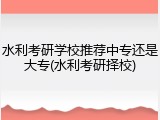 水利考研学校推荐中专还是大专(水利考研择校)