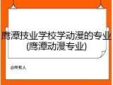 鹰潭技业学校学动漫的专业(鹰潭动漫专业)