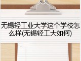 无锡轻工业大学这个学校怎么样(无锡轻工大如何)