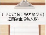 江西冶金预计报名多少人(江西冶金报名人数)