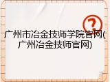 广州市冶金技师学院官网(广州冶金技师官网)