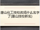 唐山化工技校改成什么名字了(唐山技校新名)