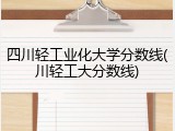 四川轻工业化大学分数线(川轻工大分数线)