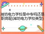 潍坊电力学校是中专吗还是职高呢(潍坊电力学校类型)