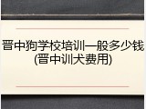 晋中狗学校培训一般多少钱(晋中训犬费用)