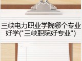 三峡电力职业学院哪个专业好学("三峡职院好专业")
