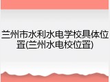 兰州市水利水电学校具体位置(兰州水电校位置)