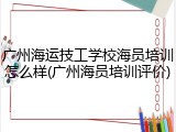 广州海运技工学校海员培训怎么样(广州海员培训评价)