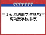 三明动漫培训学校排名(三明动漫学校排行)