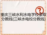 重庆三峡水利水电学校录取分数线(三峡水电校分数线)
