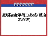 昆明冶金学院分数线(昆冶录取线)