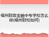 福州财政金融中专学校怎么样(福州财校如何)