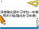 承德隆化县补习学校一年费用多少钱(隆化补习年费)