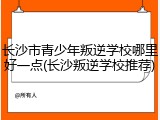 长沙市青少年叛逆学校哪里好一点(长沙叛逆学校推荐)
