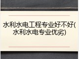 水利水电工程专业好不好(水利水电专业优劣)