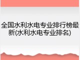 全国水利水电专业排行榜最新(水利水电专业排名)