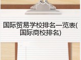 国际贸易学校排名一览表(国际商校排名)