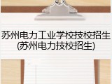 苏州电力工业学校技校招生(苏州电力技校招生)
