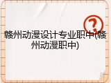 赣州动漫设计专业职中(赣州动漫职中)