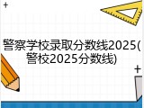 警察学校录取分数线2025(警校2025分数线)