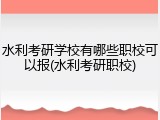 水利考研学校有哪些职校可以报(水利考研职校)