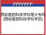 西安医药科技学校是大专吗(西安医药科技学校学历)