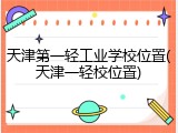 天津第一轻工业学校位置(天津一轻校位置)