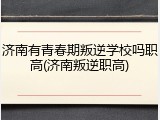 济南有青春期叛逆学校吗职高(济南叛逆职高)