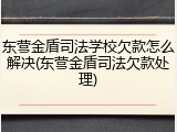 东营金盾司法学校欠款怎么解决(东营金盾司法欠款处理)