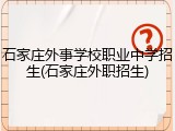 石家庄外事学校职业中学招生(石家庄外职招生)