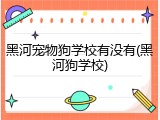 黑河宠物狗学校有没有(黑河狗学校)