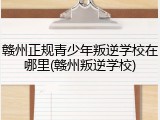 赣州正规青少年叛逆学校在哪里(赣州叛逆学校)