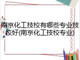 南京化工技校有哪些专业技校好(南京化工技校专业)