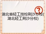 湖北省轻工技校荆沙分校(湖北轻工荆沙分校)