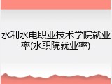 水利水电职业技术学院就业率(水职院就业率)