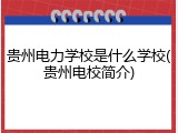 贵州电力学校是什么学校(贵州电校简介)