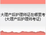 大理产后护理师证在哪里考(大理产后护理师考证)