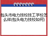 包头市电力技校技工学校怎么样(包头电力技校如何)