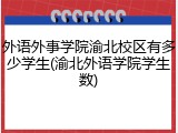 外语外事学院渝北校区有多少学生(渝北外语学院学生数)