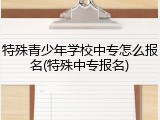 特殊青少年学校中专怎么报名(特殊中专报名)