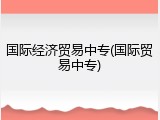 国际经济贸易中专(国际贸易中专)